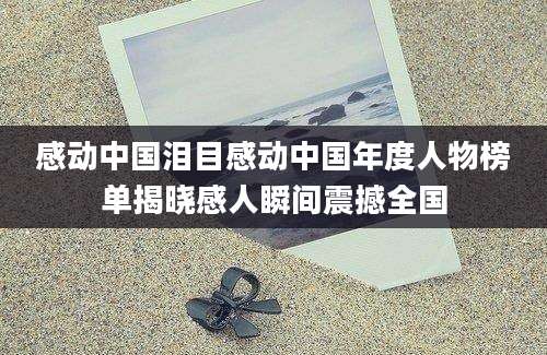 感动中国泪目感动中国年度人物榜单揭晓感人瞬间震撼全国