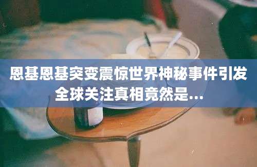 恩基恩基突变震惊世界神秘事件引发全球关注真相竟然是...