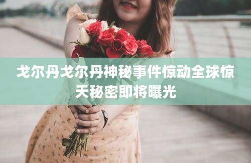 戈尔丹戈尔丹神秘事件惊动全球惊天秘密即将曝光