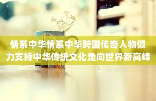 情系中华情系中华跨国传奇人物倾力支持中华传统文化走向世界新高峰