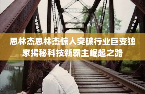 思林杰思林杰惊人突破行业巨变独家揭秘科技新霸主崛起之路