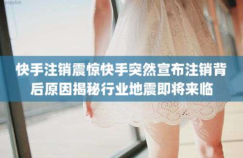 快手注销震惊快手突然宣布注销背后原因揭秘行业地震即将来临