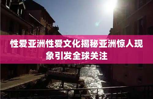 性爱亚洲性爱文化揭秘亚洲惊人现象引发全球关注