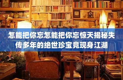 怎能把你忘怎能把你忘惊天揭秘失传多年的绝世珍宝竟现身江湖