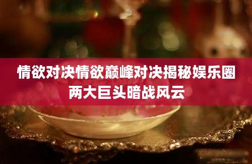 情欲对决情欲巅峰对决揭秘娱乐圈两大巨头暗战风云