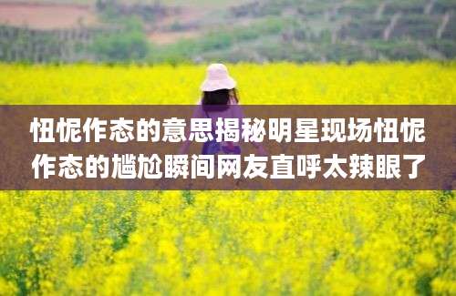 忸怩作态的意思揭秘明星现场忸怩作态的尴尬瞬间网友直呼太辣眼了