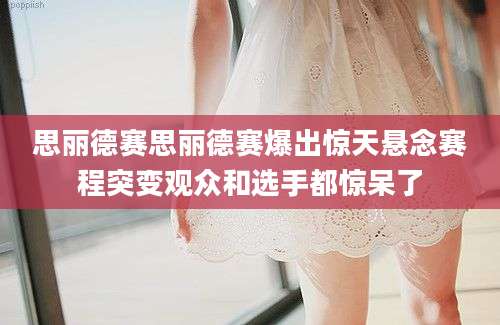 思丽德赛思丽德赛爆出惊天悬念赛程突变观众和选手都惊呆了