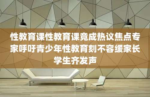 性教育课性教育课竟成热议焦点专家呼吁青少年性教育刻不容缓家长学生齐发声