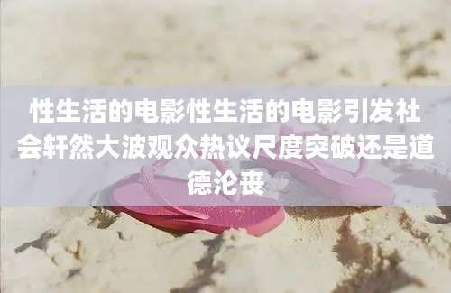 性生活的电影性生活的电影引发社会轩然大波观众热议尺度突破还是道德沦丧