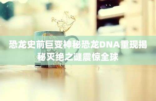 恐龙史前巨变神秘恐龙DNA重现揭秘灭绝之谜震惊全球