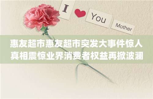 惠友超市惠友超市突发大事件惊人真相震惊业界消费者权益再掀波澜