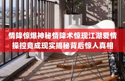 情降惊爆神秘情降术惊现江湖爱情操控竟成现实揭秘背后惊人真相