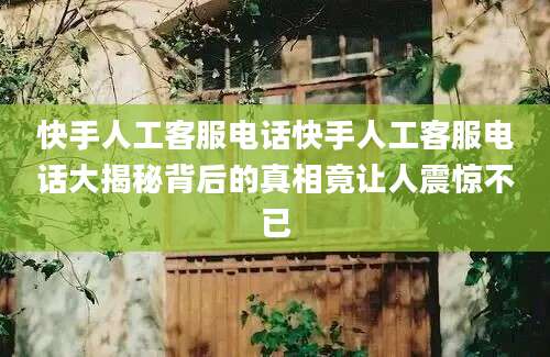 快手人工客服电话快手人工客服电话大揭秘背后的真相竟让人震惊不已