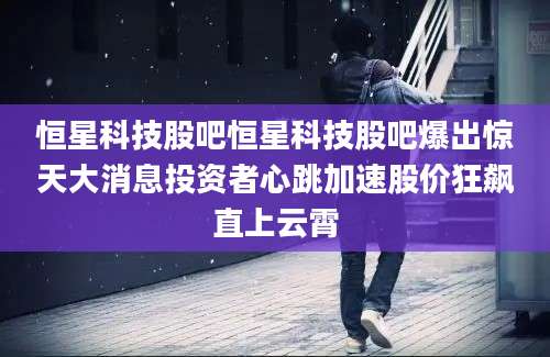 恒星科技股吧恒星科技股吧爆出惊天大消息投资者心跳加速股价狂飙直上云霄