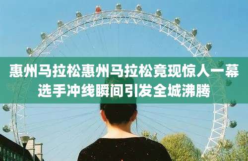 惠州马拉松惠州马拉松竟现惊人一幕选手冲线瞬间引发全城沸腾