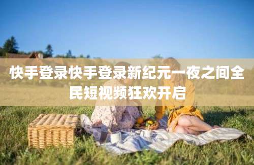 快手登录快手登录新纪元一夜之间全民短视频狂欢开启