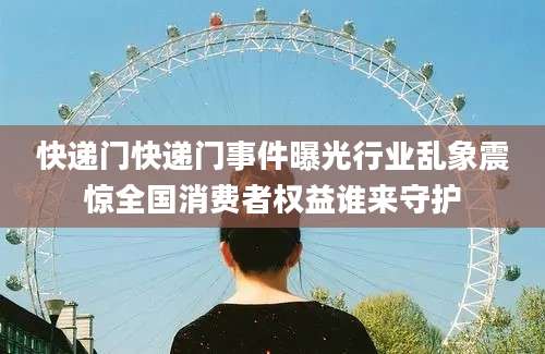 快递门快递门事件曝光行业乱象震惊全国消费者权益谁来守护