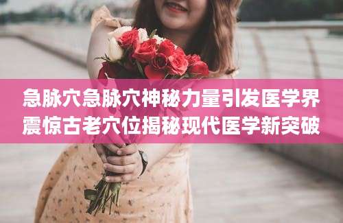 急脉穴急脉穴神秘力量引发医学界震惊古老穴位揭秘现代医学新突破
