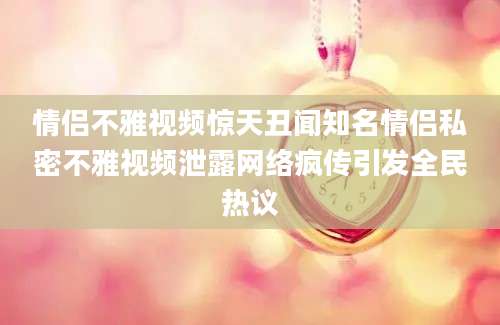 情侣不雅视频惊天丑闻知名情侣私密不雅视频泄露网络疯传引发全民热议