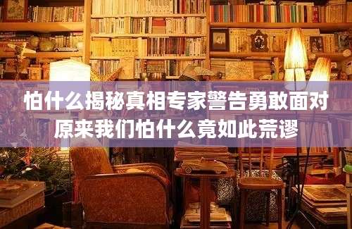 怕什么揭秘真相专家警告勇敢面对原来我们怕什么竟如此荒谬