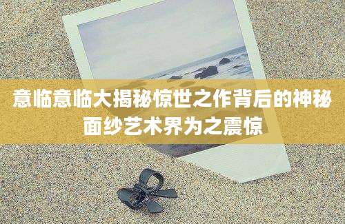 意临意临大揭秘惊世之作背后的神秘面纱艺术界为之震惊