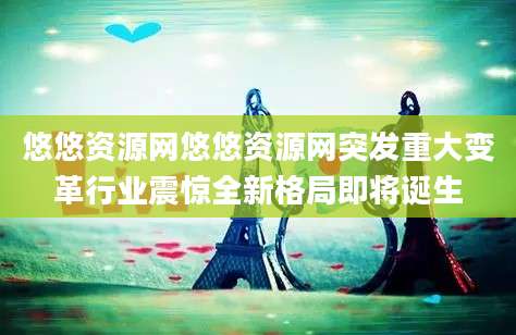 悠悠资源网悠悠资源网突发重大变革行业震惊全新格局即将诞生