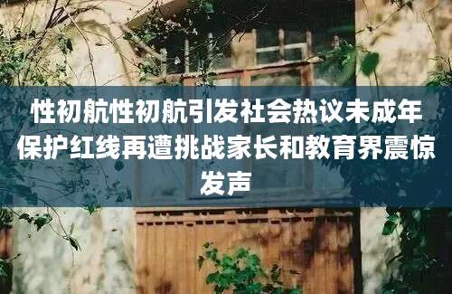 性初航性初航引发社会热议未成年保护红线再遭挑战家长和教育界震惊发声