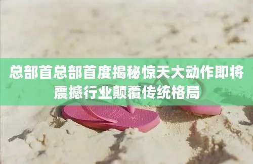 总部首总部首度揭秘惊天大动作即将震撼行业颠覆传统格局
