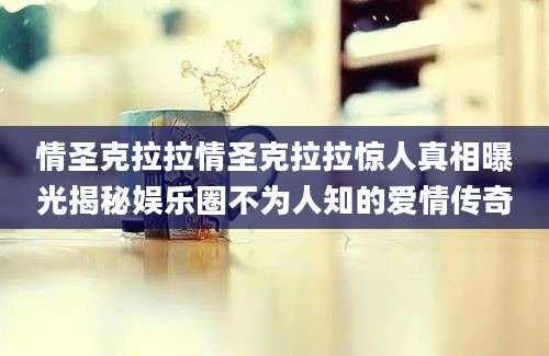 情圣克拉拉情圣克拉拉惊人真相曝光揭秘娱乐圈不为人知的爱情传奇
