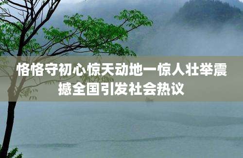 恪恪守初心惊天动地一惊人壮举震撼全国引发社会热议