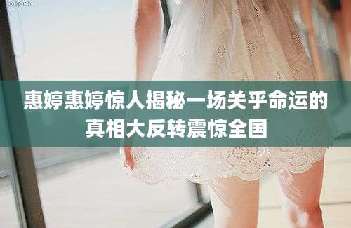 惠婷惠婷惊人揭秘一场关乎命运的真相大反转震惊全国