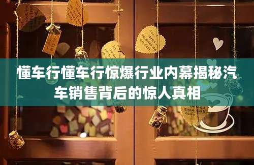 懂车行懂车行惊爆行业内幕揭秘汽车销售背后的惊人真相