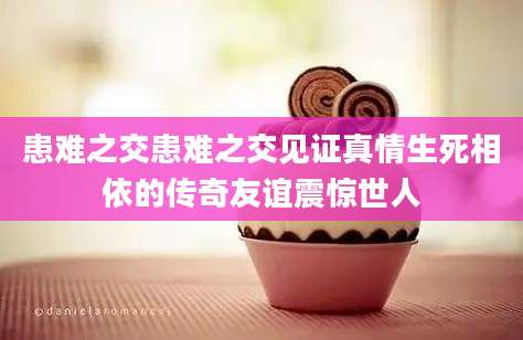 患难之交患难之交见证真情生死相依的传奇友谊震惊世人