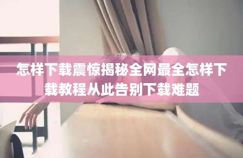 怎样下载震惊揭秘全网最全怎样下载教程从此告别下载难题