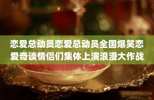 恋爱总动员恋爱总动员全国爆笑恋爱奇谈情侣们集体上演浪漫大作战