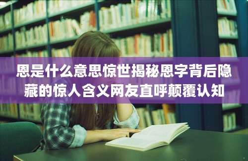 恩是什么意思惊世揭秘恩字背后隐藏的惊人含义网友直呼颠覆认知