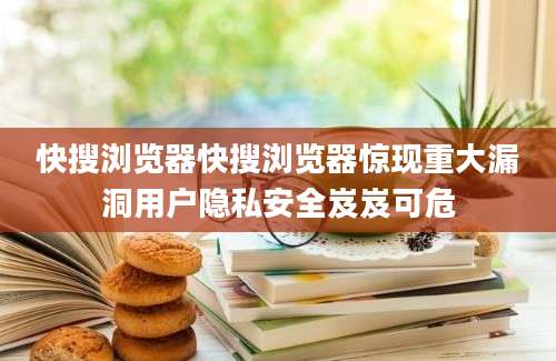 快搜浏览器快搜浏览器惊现重大漏洞用户隐私安全岌岌可危