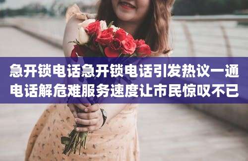 急开锁电话急开锁电话引发热议一通电话解危难服务速度让市民惊叹不已
