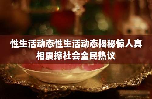 性生活动态性生活动态揭秘惊人真相震撼社会全民热议