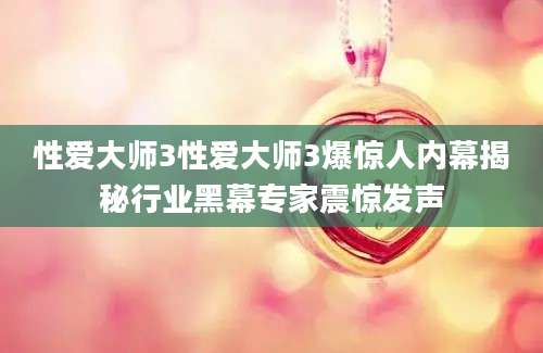性爱大师3性爱大师3爆惊人内幕揭秘行业黑幕专家震惊发声