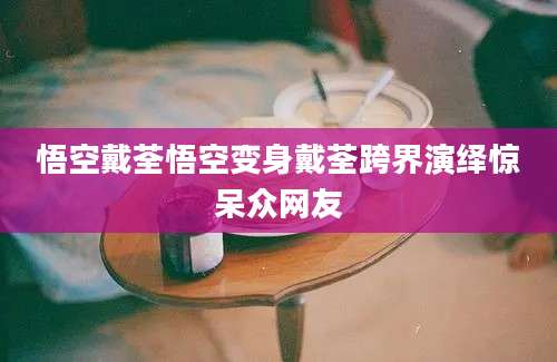 悟空戴荃悟空变身戴荃跨界演绎惊呆众网友