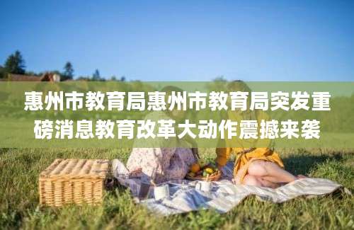 惠州市教育局惠州市教育局突发重磅消息教育改革大动作震撼来袭