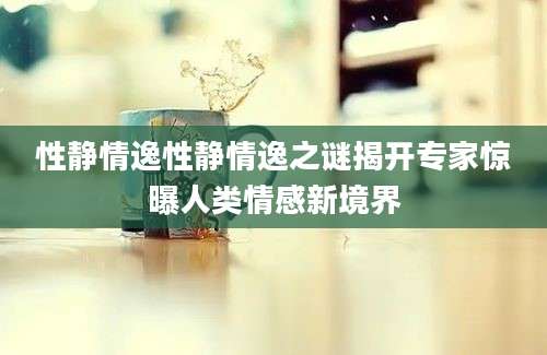 性静情逸性静情逸之谜揭开专家惊曝人类情感新境界